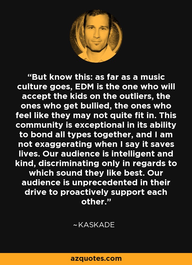 But know this: as far as a music culture goes, EDM is the one who will accept the kids on the outliers, the ones who get bullied, the ones who feel like they may not quite fit in. This community is exceptional in its ability to bond all types together, and I am not exaggerating when I say it saves lives. Our audience is intelligent and kind, discriminating only in regards to which sound they like best. Our audience is unprecedented in their drive to proactively support each other. - Kaskade