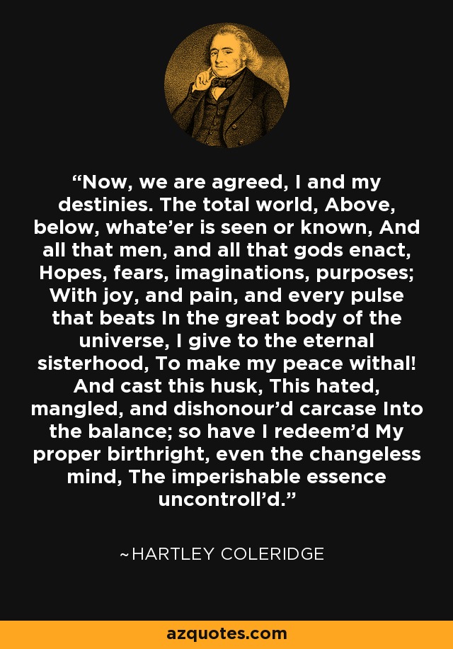 Now, we are agreed, I and my destinies. The total world, Above, below, whate'er is seen or known, And all that men, and all that gods enact, Hopes, fears, imaginations, purposes; With joy, and pain, and every pulse that beats In the great body of the universe, I give to the eternal sisterhood, To make my peace withal! And cast this husk, This hated, mangled, and dishonour'd carcase Into the balance; so have I redeem'd My proper birthright, even the changeless mind, The imperishable essence uncontroll'd. - Hartley Coleridge