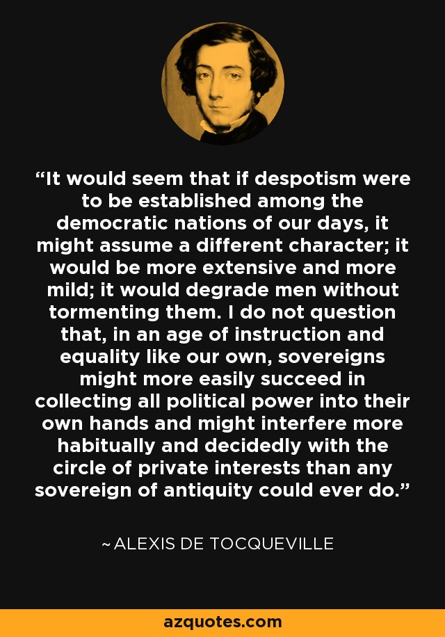 It would seem that if despotism were to be established among the democratic nations of our days, it might assume a different character; it would be more extensive and more mild; it would degrade men without tormenting them. I do not question that, in an age of instruction and equality like our own, sovereigns might more easily succeed in collecting all political power into their own hands and might interfere more habitually and decidedly with the circle of private interests than any sovereign of antiquity could ever do. - Alexis de Tocqueville
