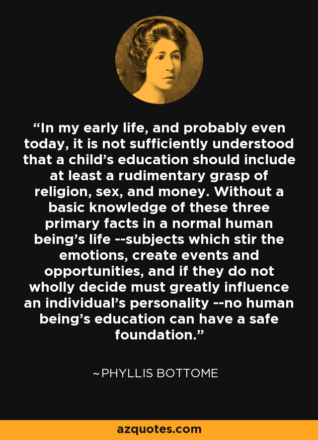 In my early life, and probably even today, it is not sufficiently understood that a child's education should include at least a rudimentary grasp of religion, sex, and money. Without a basic knowledge of these three primary facts in a normal human being's life --subjects which stir the emotions, create events and opportunities, and if they do not wholly decide must greatly influence an individual's personality --no human being's education can have a safe foundation. - Phyllis Bottome