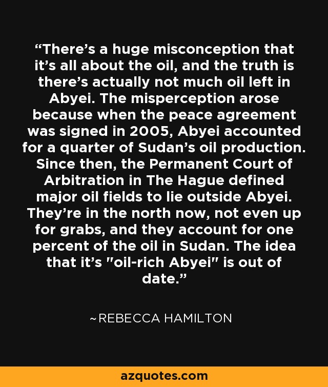 There's a huge misconception that it's all about the oil, and the truth is there's actually not much oil left in Abyei. The misperception arose because when the peace agreement was signed in 2005, Abyei accounted for a quarter of Sudan's oil production. Since then, the Permanent Court of Arbitration in The Hague defined major oil fields to lie outside Abyei. They're in the north now, not even up for grabs, and they account for one percent of the oil in Sudan. The idea that it's 
