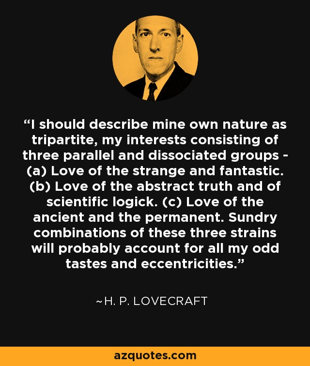 I should describe mine own nature as tripartite, my interests consisting of three parallel and dissociated groups - (a) Love of the strange and fantastic. (b) Love of the abstract truth and of scientific logick. (c) Love of the ancient and the permanent. Sundry combinations of these three strains will probably account for all my odd tastes and eccentricities. - H. P. Lovecraft