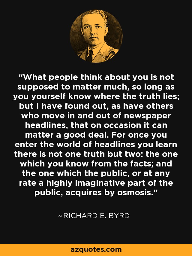 What people think about you is not supposed to matter much, so long as you yourself know where the truth lies; but I have found out, as have others who move in and out of newspaper headlines, that on occasion it can matter a good deal. For once you enter the world of headlines you learn there is not one truth but two: the one which you know from the facts; and the one which the public, or at any rate a highly imaginative part of the public, acquires by osmosis. - Richard E. Byrd