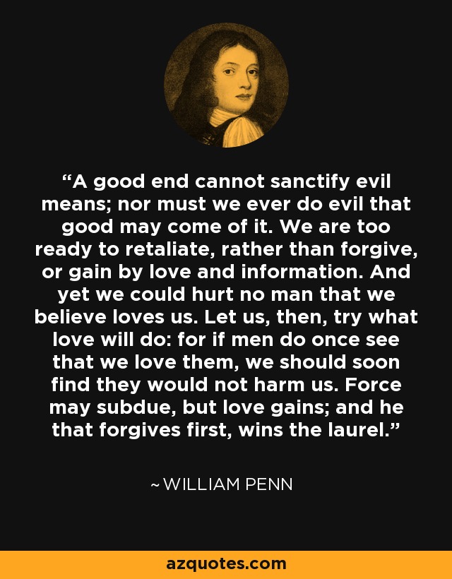 A good end cannot sanctify evil means; nor must we ever do evil that good may come of it. We are too ready to retaliate, rather than forgive, or gain by love and information. And yet we could hurt no man that we believe loves us. Let us, then, try what love will do: for if men do once see that we love them, we should soon find they would not harm us. Force may subdue, but love gains; and he that forgives first, wins the laurel. - William Penn