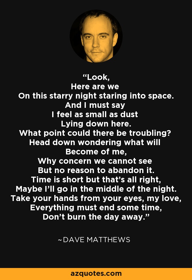 Look, Here are we On this starry night staring into space. And I must say I feel as small as dust Lying down here. What point could there be troubling? Head down wondering what will Become of me, Why concern we cannot see But no reason to abandon it. Time is short but that's all right, Maybe I'll go in the middle of the night. Take your hands from your eyes, my love, Everything must end some time, Don't burn the day away. - Dave Matthews