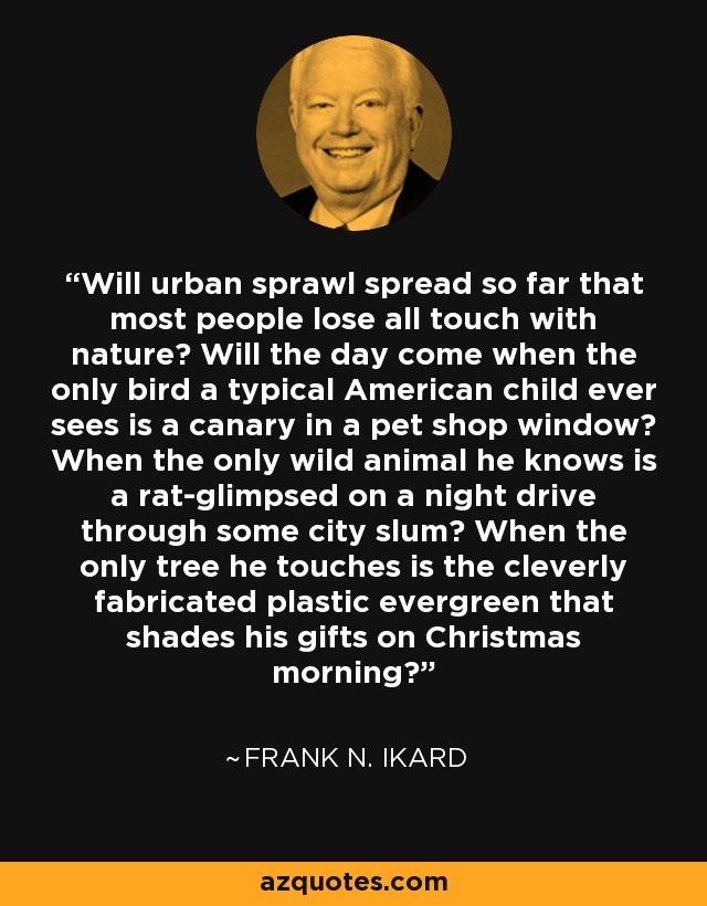 Will urban sprawl spread so far that most people lose all touch with nature? Will the day come when the only bird a typical American child ever sees is a canary in a pet shop window? When the only wild animal he knows is a rat-glimpsed on a night drive through some city slum? When the only tree he touches is the cleverly fabricated plastic evergreen that shades his gifts on Christmas morning? - Frank N. Ikard