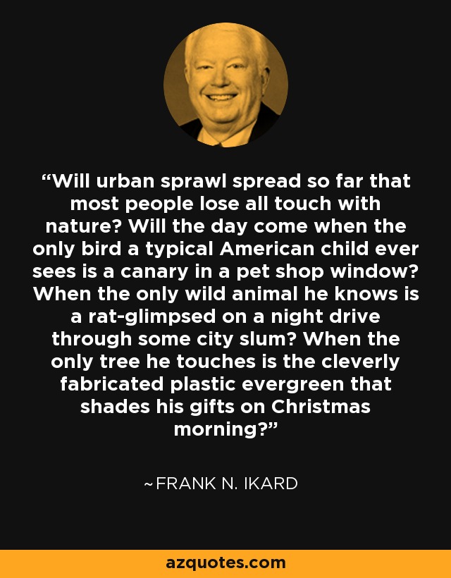 Will urban sprawl spread so far that most people lose all touch with nature? Will the day come when the only bird a typical American child ever sees is a canary in a pet shop window? When the only wild animal he knows is a rat-glimpsed on a night drive through some city slum? When the only tree he touches is the cleverly fabricated plastic evergreen that shades his gifts on Christmas morning? - Frank N. Ikard
