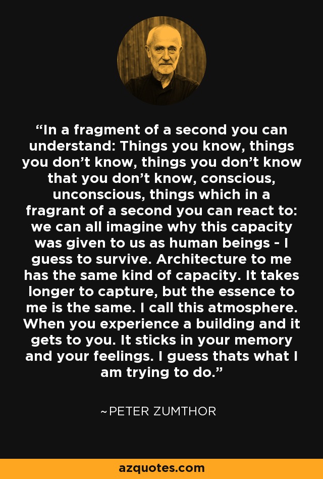 In a fragment of a second you can understand: Things you know, things you don’t know, things you don’t know that you don’t know, conscious, unconscious, things which in a fragrant of a second you can react to: we can all imagine why this capacity was given to us as human beings - I guess to survive. Architecture to me has the same kind of capacity. It takes longer to capture, but the essence to me is the same. I call this atmosphere. When you experience a building and it gets to you. It sticks in your memory and your feelings. I guess thats what I am trying to do. - Peter Zumthor