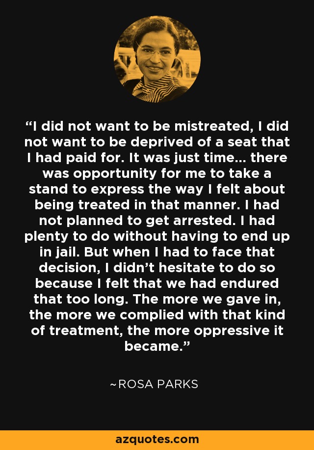 I did not want to be mistreated, I did not want to be deprived of a seat that I had paid for. It was just time… there was opportunity for me to take a stand to express the way I felt about being treated in that manner. I had not planned to get arrested. I had plenty to do without having to end up in jail. But when I had to face that decision, I didn't hesitate to do so because I felt that we had endured that too long. The more we gave in, the more we complied with that kind of treatment, the more oppressive it became. - Rosa Parks