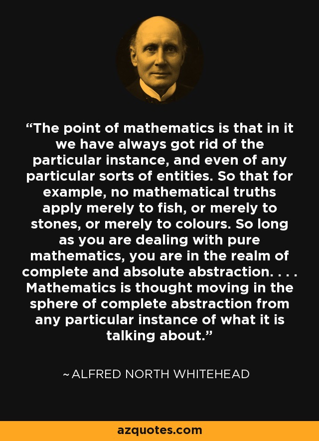 The point of mathematics is that in it we have always got rid of the particular instance, and even of any particular sorts of entities. So that for example, no mathematical truths apply merely to fish, or merely to stones, or merely to colours. So long as you are dealing with pure mathematics, you are in the realm of complete and absolute abstraction. . . . Mathematics is thought moving in the sphere of complete abstraction from any particular instance of what it is talking about. - Alfred North Whitehead
