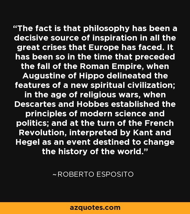 The fact is that philosophy has been a decisive source of inspiration in all the great crises that Europe has faced. It has been so in the time that preceded the fall of the Roman Empire, when Augustine of Hippo delineated the features of a new spiritual civilization; in the age of religious wars, when Descartes and Hobbes established the principles of modern science and politics; and at the turn of the French Revolution, interpreted by Kant and Hegel as an event destined to change the history of the world. - Roberto Esposito