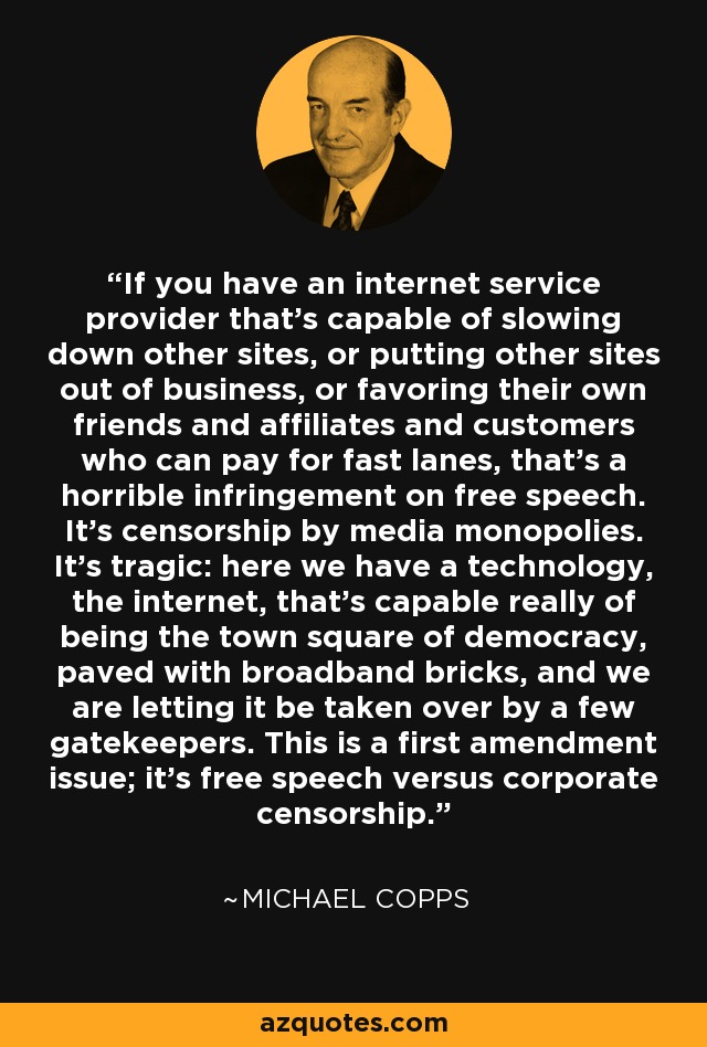 If you have an internet service provider that's capable of slowing down other sites, or putting other sites out of business, or favoring their own friends and affiliates and customers who can pay for fast lanes, that's a horrible infringement on free speech. It's censorship by media monopolies. It's tragic: here we have a technology, the internet, that's capable really of being the town square of democracy, paved with broadband bricks, and we are letting it be taken over by a few gatekeepers. This is a first amendment issue; it's free speech versus corporate censorship. - Michael Copps