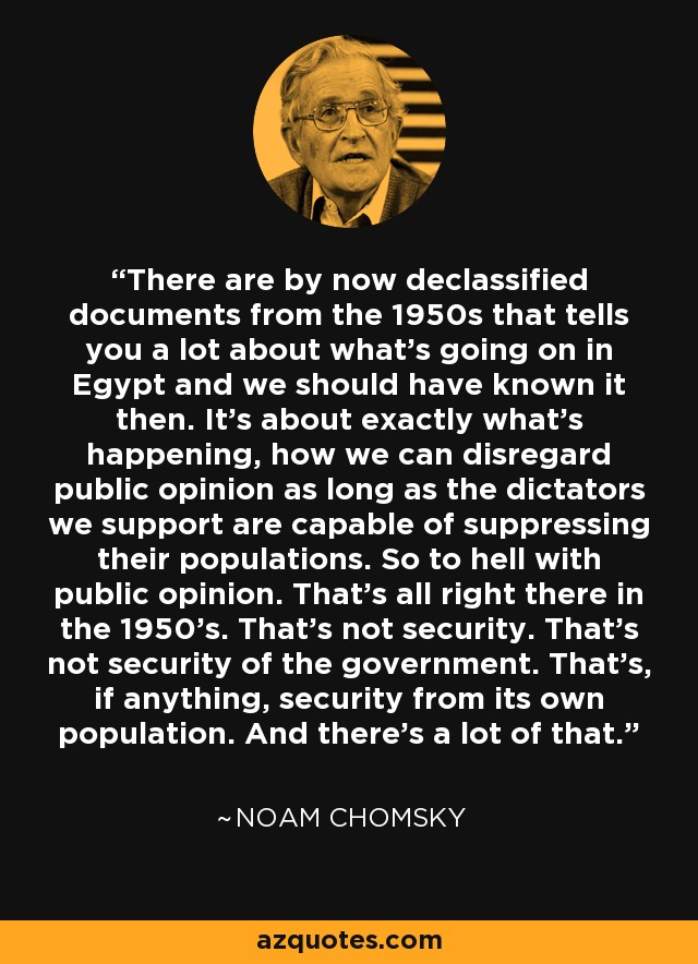 There are by now declassified documents from the 1950s that tells you a lot about what's going on in Egypt and we should have known it then. It's about exactly what's happening, how we can disregard public opinion as long as the dictators we support are capable of suppressing their populations. So to hell with public opinion. That's all right there in the 1950's. That's not security. That's not security of the government. That's, if anything, security from its own population. And there's a lot of that. - Noam Chomsky