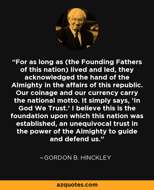 For as long as (the Founding Fathers of this nation) lived and led, they acknowledged the hand of the Almighty in the affairs of this republic. Our coinage and our currency carry the national motto. It simply says, 'In God We Trust.' I believe this is the foundation upon which this nation was established, an unequivocal trust in the power of the Almighty to guide and defend us. - Gordon B. Hinckley