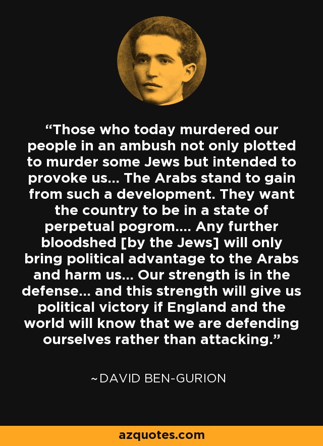 Those who today murdered our people in an ambush not only plotted to murder some Jews but intended to provoke us... The Arabs stand to gain from such a development. They want the country to be in a state of perpetual pogrom.... Any further bloodshed [by the Jews] will only bring political advantage to the Arabs and harm us... Our strength is in the defense... and this strength will give us political victory if England and the world will know that we are defending ourselves rather than attacking. - David Ben-Gurion