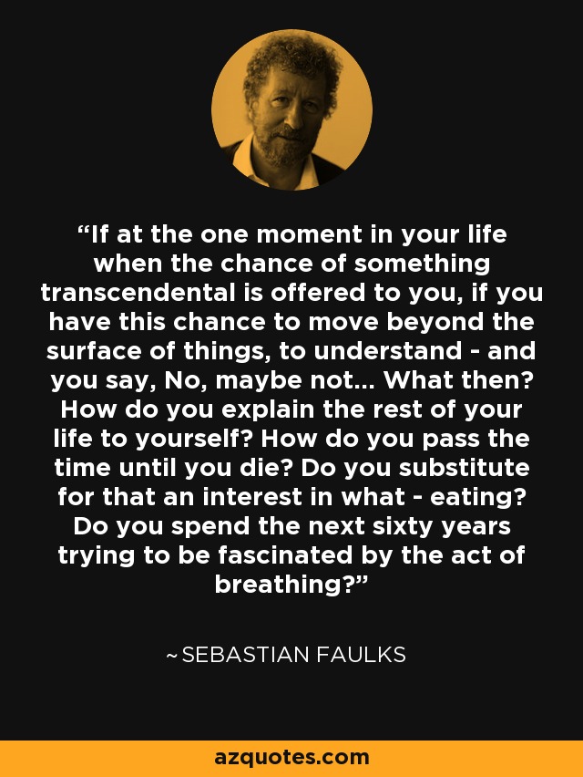 If at the one moment in your life when the chance of something transcendental is offered to you, if you have this chance to move beyond the surface of things, to understand - and you say, No, maybe not... What then? How do you explain the rest of your life to yourself? How do you pass the time until you die? Do you substitute for that an interest in what - eating? Do you spend the next sixty years trying to be fascinated by the act of breathing? - Sebastian Faulks