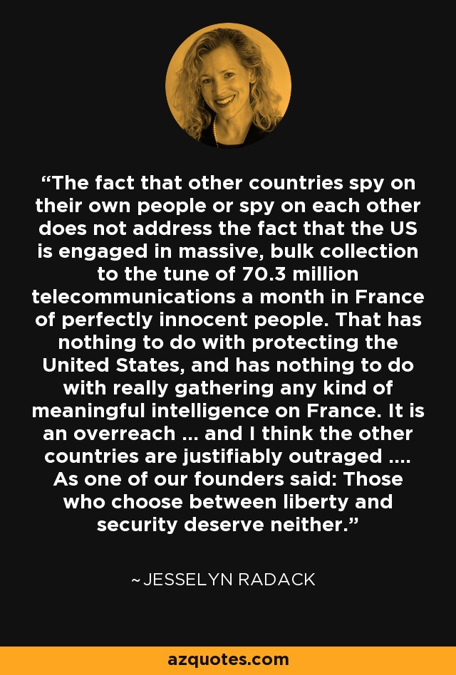 The fact that other countries spy on their own people or spy on each other does not address the fact that the US is engaged in massive, bulk collection to the tune of 70.3 million telecommunications a month in France of perfectly innocent people. That has nothing to do with protecting the United States, and has nothing to do with really gathering any kind of meaningful intelligence on France. It is an overreach ... and I think the other countries are justifiably outraged .... As one of our founders said: Those who choose between liberty and security deserve neither. - Jesselyn Radack