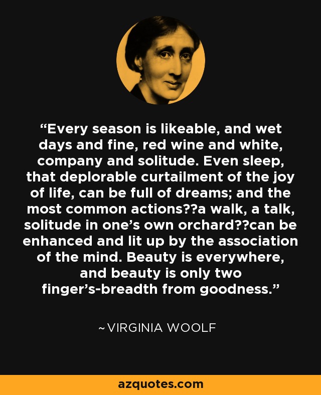 Every season is likeable, and wet days and fine, red wine and white, company and solitude. Even sleep, that deplorable curtailment of the joy of life, can be full of dreams; and the most common actions──a walk, a talk, solitude in one’s own orchard──can be enhanced and lit up by the association of the mind. Beauty is everywhere, and beauty is only two finger’s-breadth from goodness. - Virginia Woolf