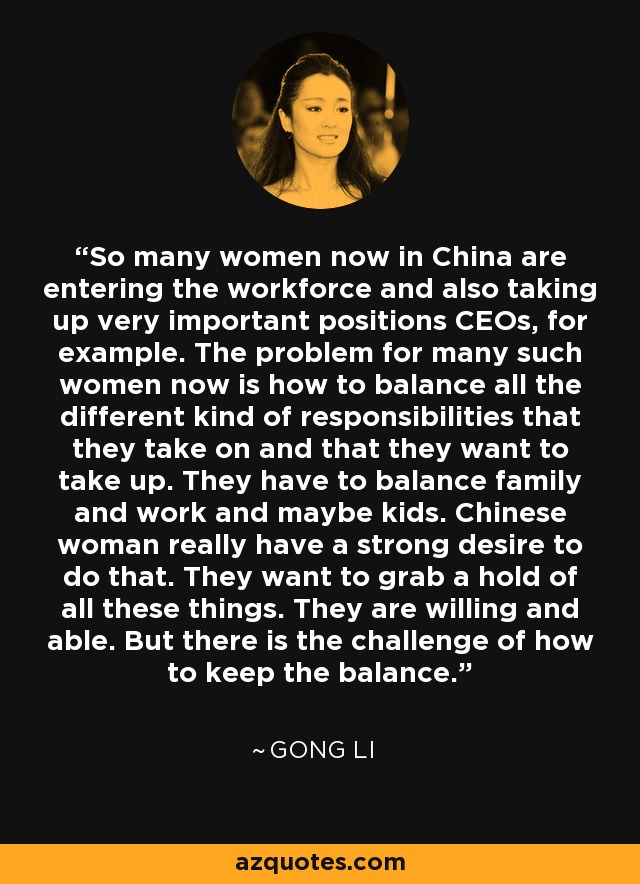 So many women now in China are entering the workforce and also taking up very important positions CEOs, for example. The problem for many such women now is how to balance all the different kind of responsibilities that they take on and that they want to take up. They have to balance family and work and maybe kids. Chinese woman really have a strong desire to do that. They want to grab a hold of all these things. They are willing and able. But there is the challenge of how to keep the balance. - Gong Li