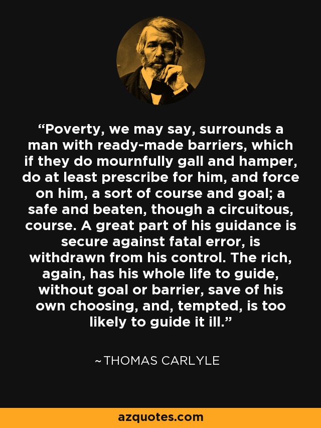 Poverty, we may say, surrounds a man with ready-made barriers, which if they do mournfully gall and hamper, do at least prescribe for him, and force on him, a sort of course and goal; a safe and beaten, though a circuitous, course. A great part of his guidance is secure against fatal error, is withdrawn from his control. The rich, again, has his whole life to guide, without goal or barrier, save of his own choosing, and, tempted, is too likely to guide it ill. - Thomas Carlyle