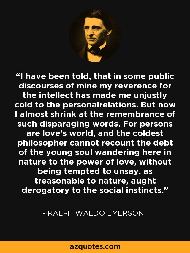 I have been told, that in some public discourses of mine my reverence for the intellect has made me unjustly cold to the personalrelations. But now I almost shrink at the remembrance of such disparaging words. For persons are love's world, and the coldest philosopher cannot recount the debt of the young soul wandering here in nature to the power of love, without being tempted to unsay, as treasonable to nature, aught derogatory to the social instincts. - Ralph Waldo Emerson