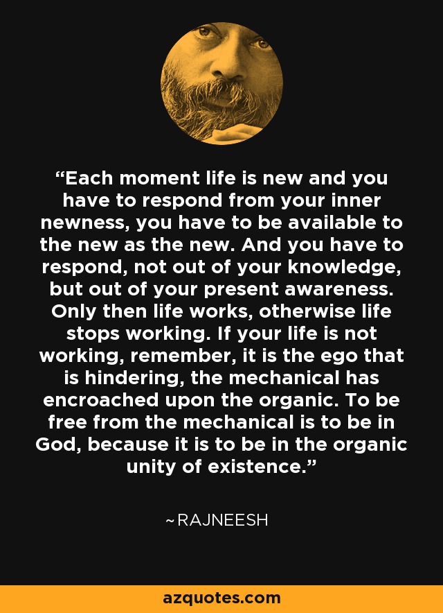 Each moment life is new and you have to respond from your inner newness, you have to be available to the new as the new. And you have to respond, not out of your knowledge, but out of your present awareness. Only then life works, otherwise life stops working. If your life is not working, remember, it is the ego that is hindering, the mechanical has encroached upon the organic. To be free from the mechanical is to be in God, because it is to be in the organic unity of existence. - Rajneesh