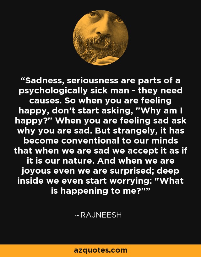Sadness, seriousness are parts of a psychologically sick man - they need causes. So when you are feeling happy, don't start asking, 