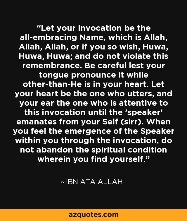 Let your invocation be the all-embracing Name, which is Allah, Allah, Allah, or if you so wish, Huwa, Huwa, Huwa; and do not violate this remembrance. Be careful lest your tongue pronounce it while other-than-He is in your heart. Let your heart be the one who utters, and your ear the one who is attentive to this invocation until the 'speaker' emanates from your Self (sirr). When you feel the emergence of the Speaker within you through the invocation, do not abandon the spiritual condition wherein you find yourself. - Ibn Ata Allah