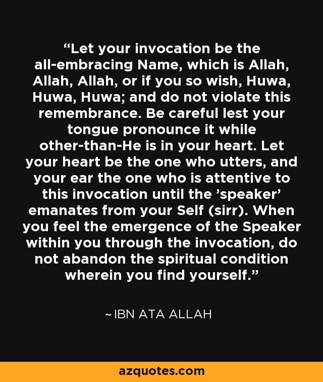 Let your invocation be the all-embracing Name, which is Allah, Allah, Allah, or if you so wish, Huwa, Huwa, Huwa; and do not violate this remembrance. Be careful lest your tongue pronounce it while other-than-He is in your heart. Let your heart be the one who utters, and your ear the one who is attentive to this invocation until the 'speaker' emanates from your Self (sirr). When you feel the emergence of the Speaker within you through the invocation, do not abandon the spiritual condition wherein you find yourself. - Ibn Ata Allah