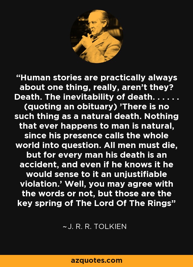 Human stories are practically always about one thing, really, aren't they? Death. The inevitability of death. . . . . . (quoting an obituary) 'There is no such thing as a natural death. Nothing that ever happens to man is natural, since his presence calls the whole world into question. All men must die, but for every man his death is an accident, and even if he knows it he would sense to it an unjustifiable violation.' Well, you may agree with the words or not, but those are the key spring of The Lord Of The Rings - J. R. R. Tolkien