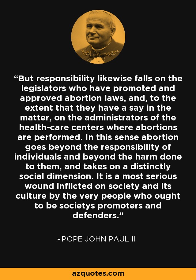 But responsibility likewise falls on the legislators who have promoted and approved abortion laws, and, to the extent that they have a say in the matter, on the administrators of the health-care centers where abortions are performed. In this sense abortion goes beyond the responsibility of individuals and beyond the harm done to them, and takes on a distinctly social dimension. It is a most serious wound inflicted on society and its culture by the very people who ought to be societys promoters and defenders. - Pope John Paul II