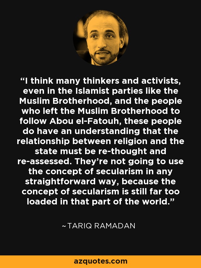 I think many thinkers and activists, even in the Islamist parties like the Muslim Brotherhood, and the people who left the Muslim Brotherhood to follow Abou el-Fatouh, these people do have an understanding that the relationship between religion and the state must be re-thought and re-assessed. They're not going to use the concept of secularism in any straightforward way, because the concept of secularism is still far too loaded in that part of the world. - Tariq Ramadan