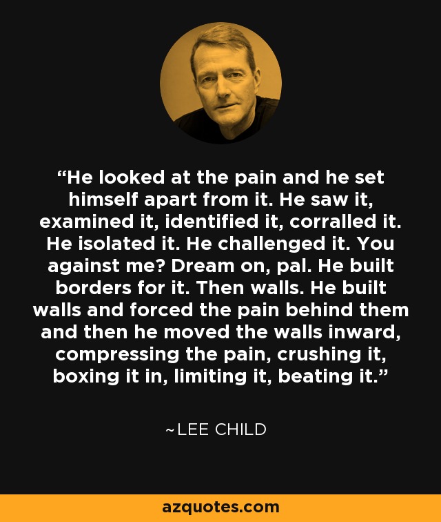 He looked at the pain and he set himself apart from it. He saw it, examined it, identified it, corralled it. He isolated it. He challenged it. You against me? Dream on, pal. He built borders for it. Then walls. He built walls and forced the pain behind them and then he moved the walls inward, compressing the pain, crushing it, boxing it in, limiting it, beating it. - Lee Child