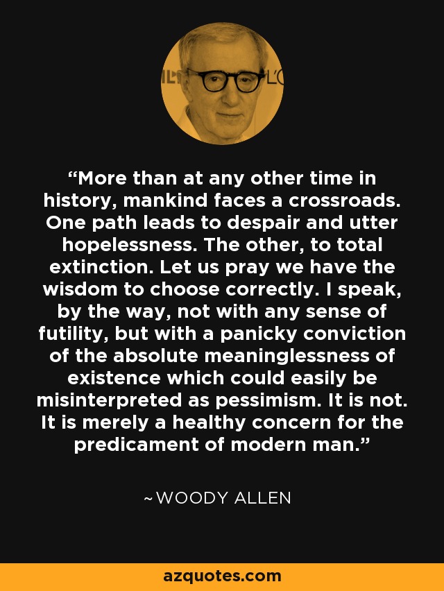 More than at any other time in history, mankind faces a crossroads. One path leads to despair and utter hopelessness. The other, to total extinction. Let us pray we have the wisdom to choose correctly. I speak, by the way, not with any sense of futility, but with a panicky conviction of the absolute meaninglessness of existence which could easily be misinterpreted as pessimism. It is not. It is merely a healthy concern for the predicament of modern man. - Woody Allen