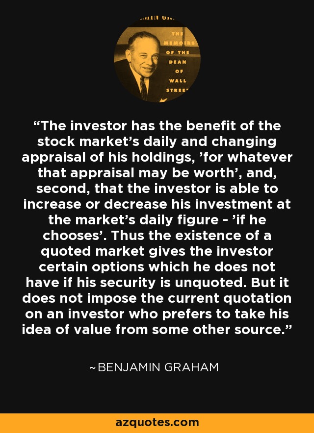 The investor has the benefit of the stock market's daily and changing appraisal of his holdings, 'for whatever that appraisal may be worth', and, second, that the investor is able to increase or decrease his investment at the market's daily figure - 'if he chooses'. Thus the existence of a quoted market gives the investor certain options which he does not have if his security is unquoted. But it does not impose the current quotation on an investor who prefers to take his idea of value from some other source. - Benjamin Graham
