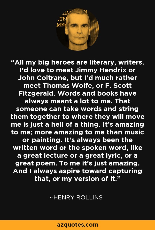 All my big heroes are literary, writers. I'd love to meet Jimmy Hendrix or John Coltrane, but I'd much rather meet Thomas Wolfe, or F. Scott Fitzgerald. Words and books have always meant a lot to me. That someone can take words and string them together to where they will move me is just a hell of a thing. It's amazing to me; more amazing to me than music or painting. It's always been the written word or the spoken word, like a great lecture or a great lyric, or a great poem. To me it's just amazing. And I always aspire toward capturing that, or my version of it. - Henry Rollins