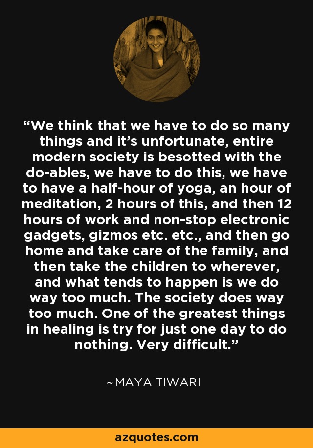 We think that we have to do so many things and it's unfortunate, entire modern society is besotted with the do-ables, we have to do this, we have to have a half-hour of yoga, an hour of meditation, 2 hours of this, and then 12 hours of work and non-stop electronic gadgets, gizmos etc. etc., and then go home and take care of the family, and then take the children to wherever, and what tends to happen is we do way too much. The society does way too much. One of the greatest things in healing is try for just one day to do nothing. Very difficult. - Maya Tiwari