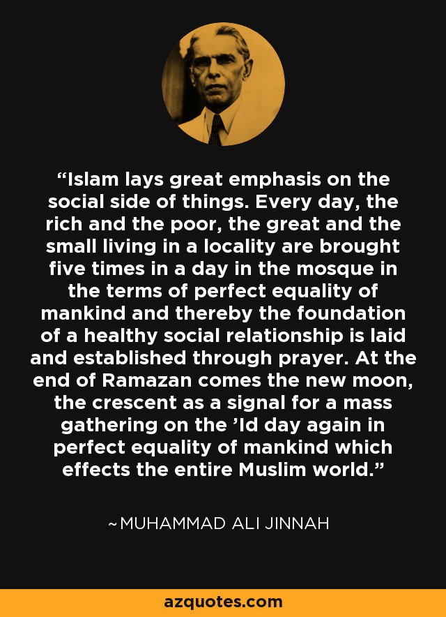 Islam lays great emphasis on the social side of things. Every day, the rich and the poor, the great and the small living in a locality are brought five times in a day in the mosque in the terms of perfect equality of mankind and thereby the foundation of a healthy social relationship is laid and established through prayer. At the end of Ramazan comes the new moon, the crescent as a signal for a mass gathering on the 'Id day again in perfect equality of mankind which effects the entire Muslim world. - Muhammad Ali Jinnah