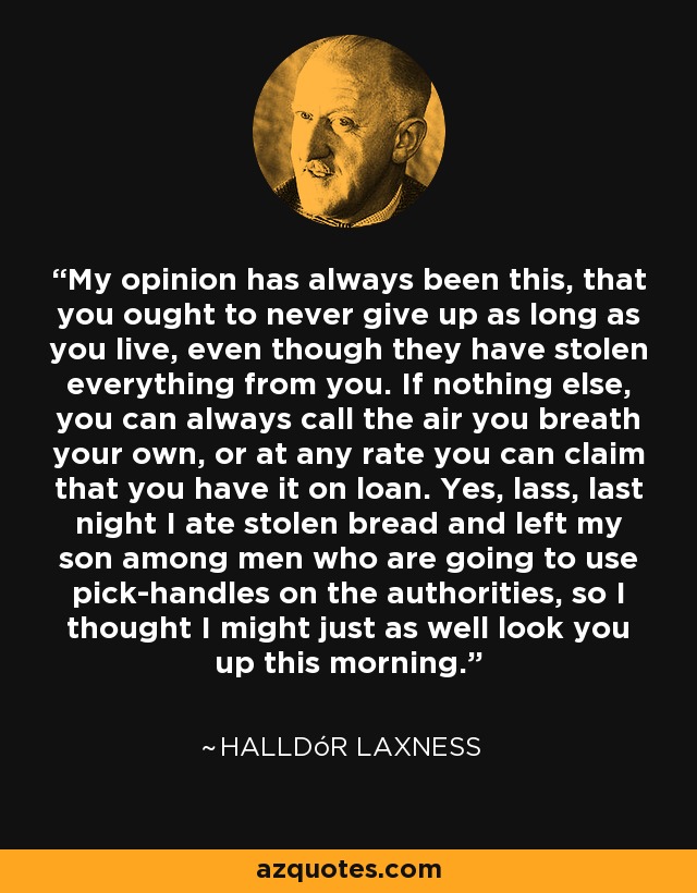 My opinion has always been this, that you ought to never give up as long as you live, even though they have stolen everything from you. If nothing else, you can always call the air you breath your own, or at any rate you can claim that you have it on loan. Yes, lass, last night I ate stolen bread and left my son among men who are going to use pick-handles on the authorities, so I thought I might just as well look you up this morning. - Halldór Laxness