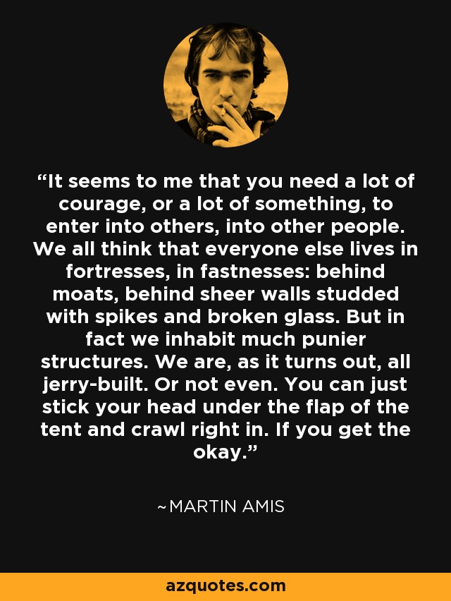 It seems to me that you need a lot of courage, or a lot of something, to enter into others, into other people. We all think that everyone else lives in fortresses, in fastnesses: behind moats, behind sheer walls studded with spikes and broken glass. But in fact we inhabit much punier structures. We are, as it turns out, all jerry-built. Or not even. You can just stick your head under the flap of the tent and crawl right in. If you get the okay. - Martin Amis