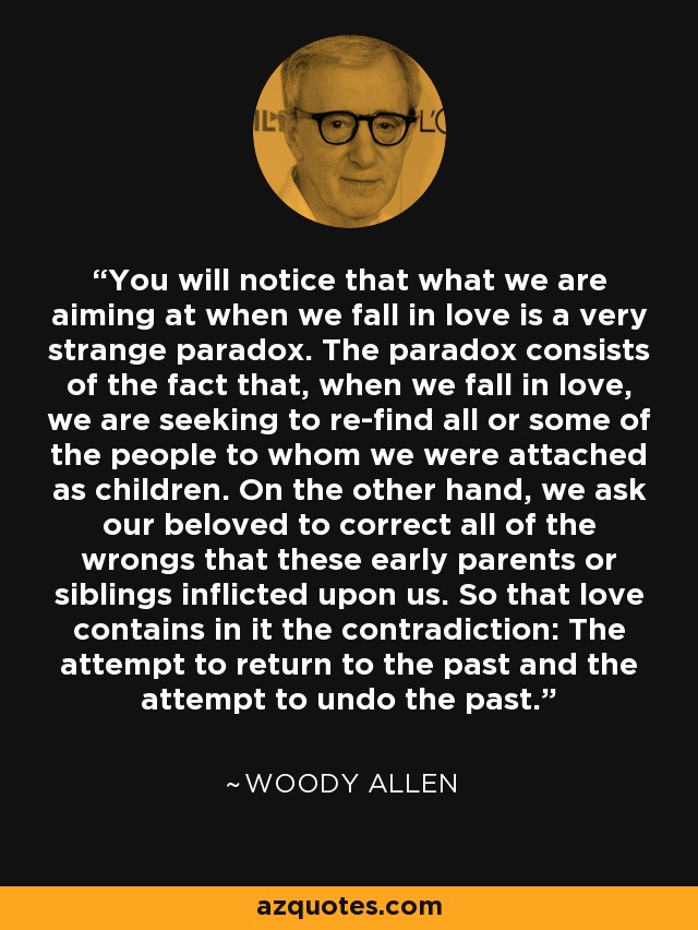 You will notice that what we are aiming at when we fall in love is a very strange paradox. The paradox consists of the fact that, when we fall in love, we are seeking to re-find all or some of the people to whom we were attached as children. On the other hand, we ask our beloved to correct all of the wrongs that these early parents or siblings inflicted upon us. So that love contains in it the contradiction: The attempt to return to the past and the attempt to undo the past. - Woody Allen