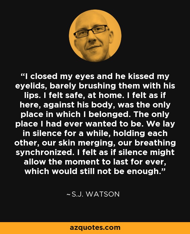 I closed my eyes and he kissed my eyelids, barely brushing them with his lips. I felt safe, at home. I felt as if here, against his body, was the only place in which I belonged. The only place I had ever wanted to be. We lay in silence for a while, holding each other, our skin merging, our breathing synchronized. I felt as if silence might allow the moment to last for ever, which would still not be enough. - S.J. Watson