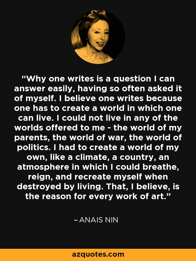 Why one writes is a question I can answer easily, having so often asked it of myself. I believe one writes because one has to create a world in which one can live. I could not live in any of the worlds offered to me - the world of my parents, the world of war, the world of politics. I had to create a world of my own, like a climate, a country, an atmosphere in which I could breathe, reign, and recreate myself when destroyed by living. That, I believe, is the reason for every work of art. - Anais Nin