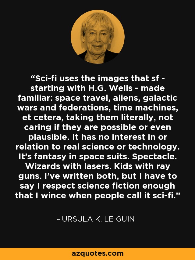 Sci-fi uses the images that sf - starting with H.G. Wells - made familiar: space travel, aliens, galactic wars and federations, time machines, et cetera, taking them literally, not caring if they are possible or even plausible. It has no interest in or relation to real science or technology. It's fantasy in space suits. Spectacle. Wizards with lasers. Kids with ray guns. I've written both, but I have to say I respect science fiction enough that I wince when people call it sci-fi. - Ursula K. Le Guin