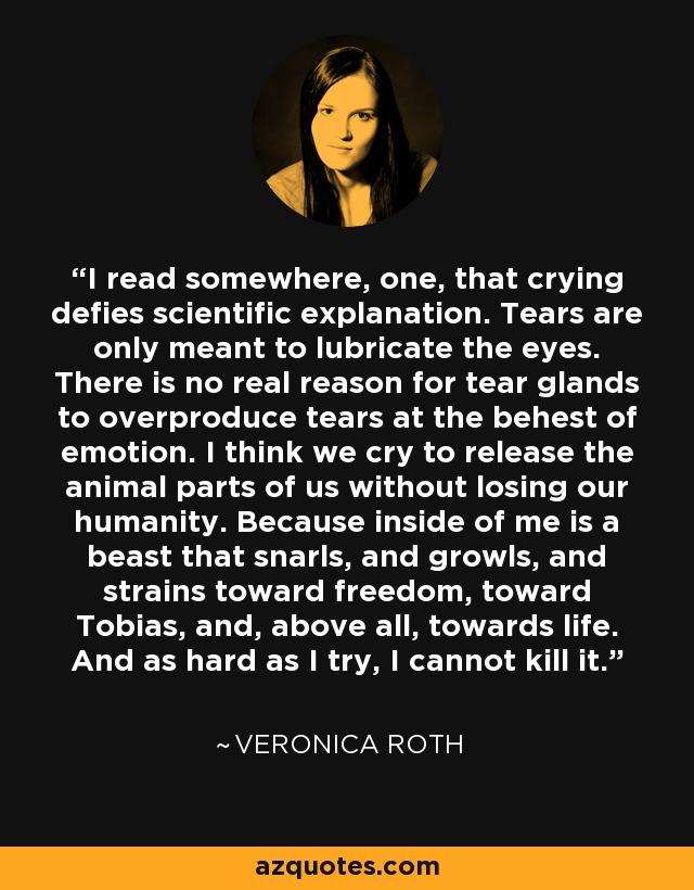 I read somewhere, one, that crying defies scientific explanation. Tears are only meant to lubricate the eyes. There is no real reason for tear glands to overproduce tears at the behest of emotion. I think we cry to release the animal parts of us without losing our humanity. Because inside of me is a beast that snarls, and growls, and strains toward freedom, toward Tobias, and, above all, towards life. And as hard as I try, I cannot kill it. - Veronica Roth