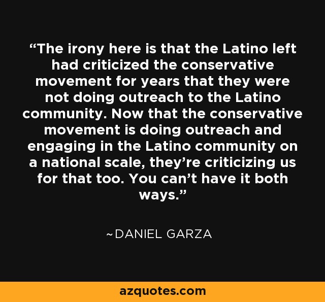 The irony here is that the Latino left had criticized the conservative movement for years that they were not doing outreach to the Latino community. Now that the conservative movement is doing outreach and engaging in the Latino community on a national scale, they're criticizing us for that too. You can't have it both ways. - Daniel Garza