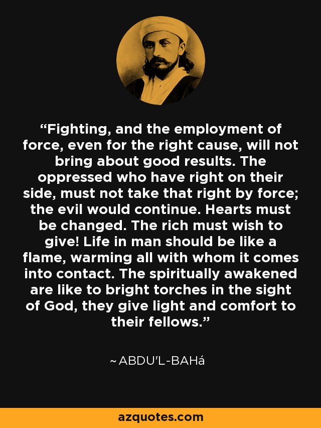 Fighting, and the employment of force, even for the right cause, will not bring about good results. The oppressed who have right on their side, must not take that right by force; the evil would continue. Hearts must be changed. The rich must wish to give! Life in man should be like a flame, warming all with whom it comes into contact. The spiritually awakened are like to bright torches in the sight of God, they give light and comfort to their fellows. - Abdu'l-Bahá