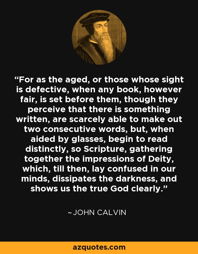 For as the aged, or those whose sight is defective, when any book, however fair, is set before them, though they perceive that there is something written, are scarcely able to make out two consecutive words, but, when aided by glasses, begin to read distinctly, so Scripture, gathering together the impressions of Deity, which, till then, lay confused in our minds, dissipates the darkness, and shows us the true God clearly. - John Calvin