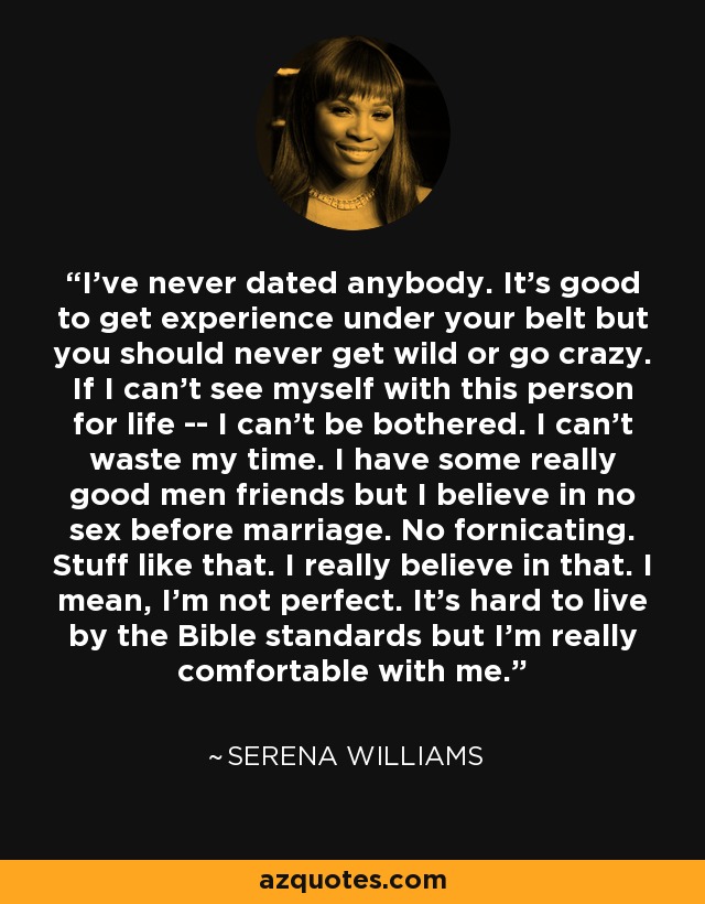 I've never dated anybody. It's good to get experience under your belt but you should never get wild or go crazy. If I can't see myself with this person for life -- I can't be bothered. I can't waste my time. I have some really good men friends but I believe in no sex before marriage. No fornicating. Stuff like that. I really believe in that. I mean, I'm not perfect. It's hard to live by the Bible standards but I'm really comfortable with me. - Serena Williams