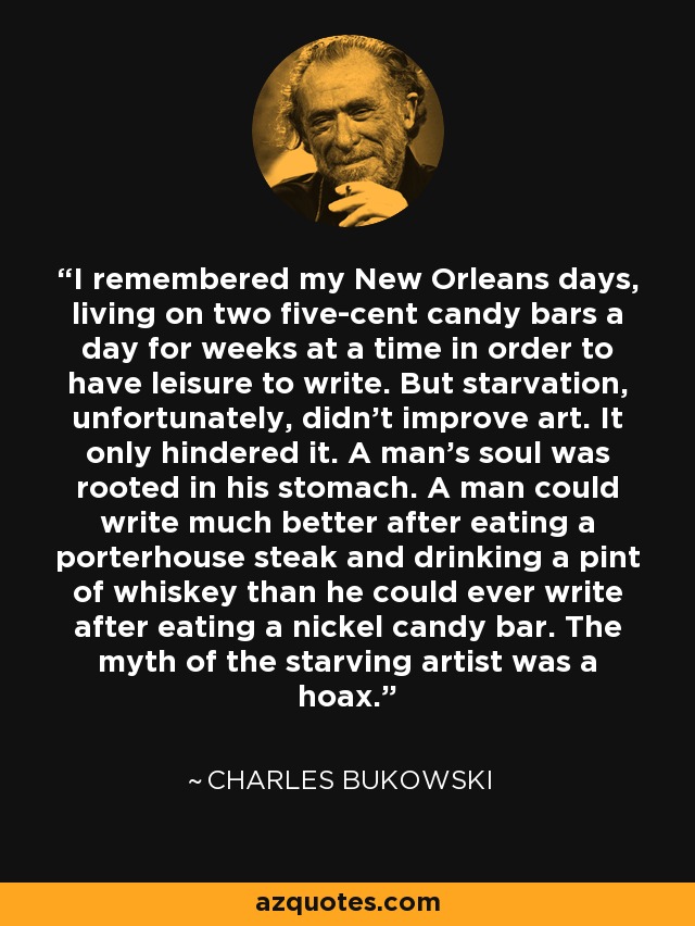 I remembered my New Orleans days, living on two five-cent candy bars a day for weeks at a time in order to have leisure to write. But starvation, unfortunately, didn't improve art. It only hindered it. A man's soul was rooted in his stomach. A man could write much better after eating a porterhouse steak and drinking a pint of whiskey than he could ever write after eating a nickel candy bar. The myth of the starving artist was a hoax. - Charles Bukowski